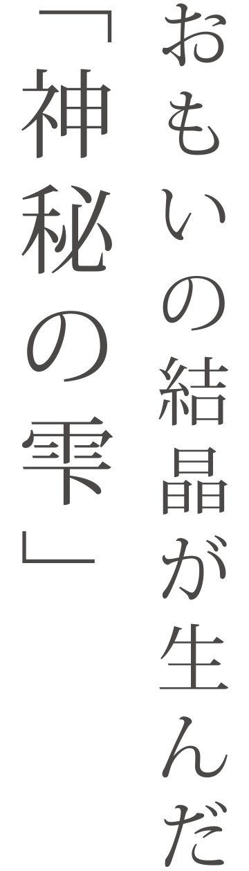 「神秘の雫」それはおもいの結晶。